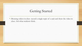 Getting Started
• Showing videos in class- record a single topic of a unit and show the video in
class. Ask what students ...