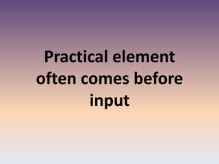 Practical element
often comes before
input
 