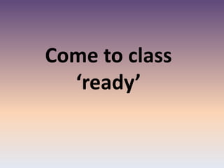 Come to class
‘ready’
 