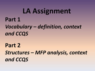 LA Assignment
Part 1
Vocabulary – definition, context
and CCQS
Part 2
Structures – MFP analysis, context
and CCQS
 