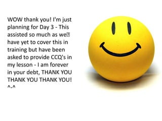 WOW thank you! I'm just
planning for Day 3 - This
assisted so much as we﻿
have yet to cover this in
training but have been
asked to provide CCQ's in
my lesson - I am forever
in your debt, THANK YOU
THANK YOU THANK YOU!
^-^
 