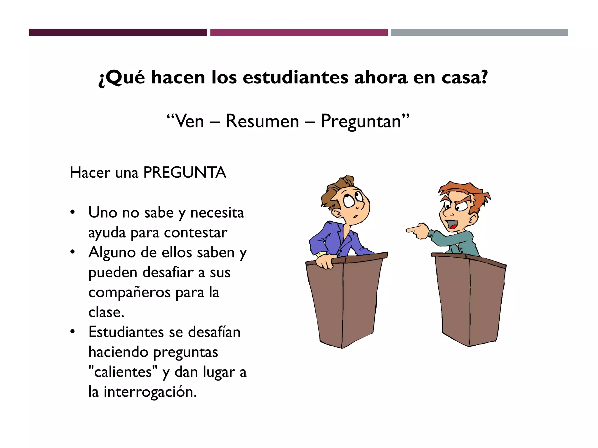 Hacer una PREGUNTA
• Uno no sabe y necesita
ayuda para contestar
• Alguno de ellos saben y
pueden desafiar a sus
compañeros para la
clase.
• Estudiantes se desafían
haciendo preguntas
"calientes" y dan lugar a
la interrogación.
¿Qué hacen los estudiantes ahora en casa?
“Ven – Resumen – Preguntan”
 