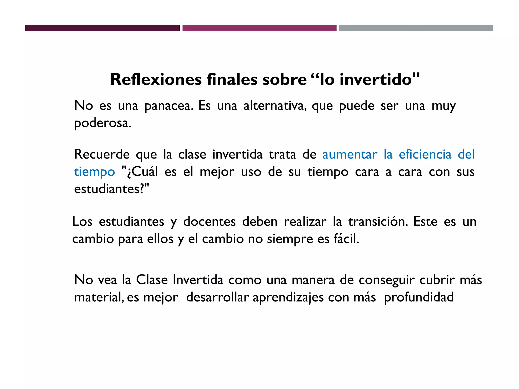No es una panacea. Es una alternativa, que puede ser una muy
poderosa.
Recuerde que la clase invertida trata de aumentar la eficiencia del
tiempo "¿Cuál es el mejor uso de su tiempo cara a cara con sus
estudiantes?"
Reflexiones finales sobre “lo invertido"
Los estudiantes y docentes deben realizar la transición. Este es un
cambio para ellos y el cambio no siempre es fácil.
No vea la Clase Invertida como una manera de conseguir cubrir más
material, es mejor desarrollar aprendizajes con más profundidad
 