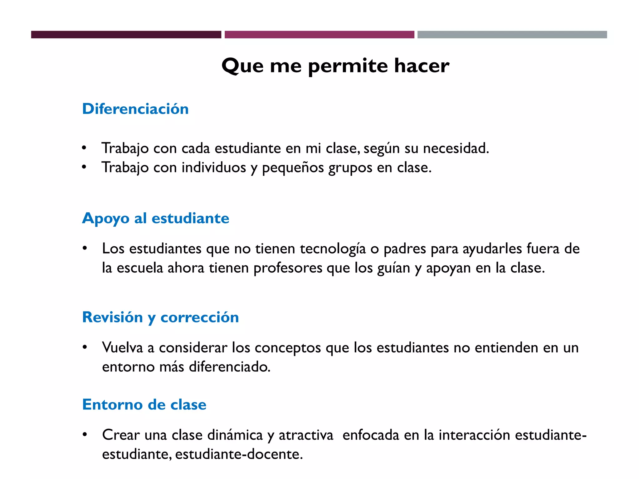 Que me permite hacer
Diferenciación
• Trabajo con cada estudiante en mi clase, según su necesidad.
• Trabajo con individuos y pequeños grupos en clase.
Apoyo al estudiante
• Los estudiantes que no tienen tecnología o padres para ayudarles fuera de
la escuela ahora tienen profesores que los guían y apoyan en la clase.
Revisión y corrección
• Vuelva a considerar los conceptos que los estudiantes no entienden en un
entorno más diferenciado.
Entorno de clase
• Crear una clase dinámica y atractiva enfocada en la interacción estudiante-
estudiante, estudiante-docente.
 