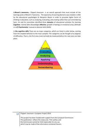 12 Flipped classroom -European Project 2014
This project has been funded with support from the European Commission.
This publication reflects the views only f the author, and
the Commission cannot be held responsible for any use
which may be made of the information contained therein.
1.Bloom’s taxonomy : Flipped classroom is an overall approach that must include all the
learning cycles of Bloom's Taxonomy. The taxonomy of Learning Domains was created in 1956
by the educational psychologist Dr Benjamin Bloom in order to promote higher forms of
thinking in education, such as analyzing, evaluating, and creating rather than just remembering
facts. He and his committee identified three domains of educational activities for learning
Cognitive: mental skills (Knowledge) Affective: growth in feelings or emotional areas (Attitude
or self) Psychomotor: manual or physical skills (Skills)
In the cognitive skills There are six major categories, which are listed in order below, starting
from the simplest behavior to the most complex. The categories can be thought of as degrees
of difficulties. That is, the first ones must normally be mastered before the next ones can take
place.
 