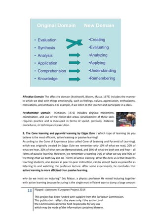 13 Flipped classroom -European Project 2014
This project has been funded with support from the European Commission.
This publication reflects the views only f the author, and
the Commission cannot be held responsible for any use
which may be made of the information contained therein.
Affective Domain The affective domain (Krathwohl, Bloom, Masia, 1973) includes the manner
in which we deal with things emotionally, such as feelings, values, appreciation, enthusiasms,
motivations, and attitudes. For example, if we listen to the teacher and participate in a class.
Psychomotor Domain (Simpson, 1972) includes physical movement,
coordination, and use of the motor-skill areas. Development of these skills
requires practice and is measured in terms of speed, precision, distance,
procedures, or techniques in execution.
2. The Cone learning and pyramid learning by Edgar Dale : Which type of learning do you
believe is the most efficient, active learning or passive learning?
According to the Cone of Experience (also called Cone of Learning and Pyramid of Learning),
which was originally created by Edgar Dale we remember only 10% of what we read, 20% of
what we hear, 30% of what we see demonstrated, and 50% of what we both see and hear - all
forms of passive learning. However, we remember a startling 70% of what we say and 90% of
the things that we both say and do - forms of active learning. What this tells us is that students
teaching students, also known as peer-to-peer instruction, can be almost twice as powerful as
listening to and watching the professor lecture. After some experiments, he concludes that
active learning is more efficient than passive learning.
why do we insist on lecturing? Eric Mazur, a physics professor He mixed lecturing together
with active learning because lecturing is the single most efficient way to dump a large amount
 