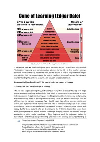 15 Flipped classroom -European Project 2014
This project has been funded with support from the European Commission.
This publication reflects the views only f the author, and
the Commission cannot be held responsible for any use
which may be made of the information contained therein.
3.Instrucción Peer (PI) developed by Eric Mazur a Harvard teacher , he adds a technique called
“just-in-time” teaching as a complementary element to the FC it lets teachers receive
students’ feedback the day before the class, so the teacher is able to prepare the strategies
and activities that the student needs, the teacher can focus on the deficiencies that can exist
in understanding the contents. Mazur model focus on conceptual content.
How does the flipped model work? We must organize our classes in 3 stages.
1.Grating: The Pre-Class Prep Stage of Learning
The pre-class stage is called grating, but we should really think of this as the prep cook stage
where we season, marinate, and tenderize little minds to groom them for the learning to come
in the classroom. To optimize learning, we need to get at least the remembering and probably
the understanding levels of learning behind us during this stage. Because lecturing is such an
efficient way to transfer knowledge, We should create fast-talking, concise mini-lecture
videos. We try to move much more quickly with little to no repetition or pauses in the videos
compared to classroom lectures because, with videos, students can always pause, rewind, and
replay. But for those students who get it quickly and the first time, this method keeps them
from growing bored and wastes no time. Knowledge dumping can also be achieved through
podcasting or other audio recordings – Other teachers used the voiceover feature in
PowerPoint – and through assigned reading. One method for ensuring basic understanding is
 