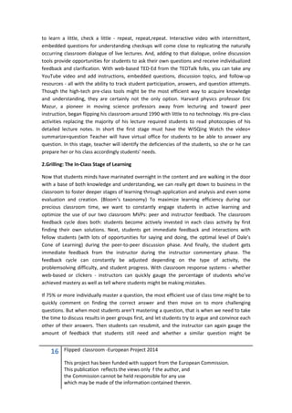 16 Flipped classroom -European Project 2014
This project has been funded with support from the European Commission.
This publication reflects the views only f the author, and
the Commission cannot be held responsible for any use
which may be made of the information contained therein.
to learn a little, check a little - repeat, repeat,repeat. Interactive video with intermittent,
embedded questions for understanding checkups will come close to replicating the naturally
occurring classroom dialogue of live lectures. And, adding to that dialogue, online discussion
tools provide opportunities for students to ask their own questions and receive individualized
feedback and clarification. With web-based TED-Ed from the TEDTalk folks, you can take any
YouTube video and add instructions, embedded questions, discussion topics, and follow-up
resources - all with the ability to track student participation, answers, and question attempts.
Though the high-tech pre-class tools might be the most efficient way to acquire knowledge
and understanding, they are certainly not the only option. Harvard physics professor Eric
Mazur, a pioneer in moving science professors away from lecturing and toward peer
instruction, began flipping his classroom around 1990 with little to no technology. His pre-class
activities replacing the majority of his lecture required students to read photocopies of his
detailed lecture notes. In short the first stage must have the WISQing Watch the video+
summarize+question Teacher will have virtual office for students to be able to answer any
question. In this stage, teacher will identify the deficiencies of the students, so she or he can
prepare her or his class accordingly students’ needs.
2.Grilling: The In-Class Stage of Learning
Now that students minds have marinated overnight in the content and are walking in the door
with a base of both knowledge and understanding, we can really get down to business in the
classroom to foster deeper stages of learning through application and analysis and even some
evaluation and creation. (Bloom’s taxonomy) To maximize learning efficiency during our
precious classroom time, we want to constantly engage students in active learning and
optimize the use of our two classroom MVPs: peer and instructor feedback. The classroom
feedback cycle does both: students become actively invested in each class activity by first
finding their own solutions. Next, students get immediate feedback and interactions with
fellow students (with lots of opportunities for saying and doing, the optimal level of Dale’s
Cone of Learning) during the peer-to-peer discussion phase. And finally, the student gets
immediate feedback from the instructor during the instructor commentary phase. The
feedback cycle can constantly be adjusted depending on the type of activity, the
problemsolving difficulty, and student progress. With classroom response systems - whether
web-based or clickers - instructors can quickly gauge the percentage of students who’ve
achieved mastery as well as tell where students might be making mistakes.
If 75% or more individually master a question, the most efficient use of class time might be to
quickly comment on finding the correct answer and then move on to more challenging
questions. But when most students aren’t mastering a question, that is when we need to take
the time to discuss results in peer groups first, and let students try to argue and convince each
other of their answers. Then students can resubmit, and the instructor can again gauge the
amount of feedback that students still need and whether a similar question might be
 