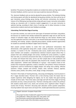 17 Flipped classroom -European Project 2014
This project has been funded with support from the European Commission.
This publication reflects the views only f the author, and
the Commission cannot be held responsible for any use
which may be made of the information contained therein.
beneficial. This process of using where students are to determine where you’ll go next is called
formative feedback, and this is just one more way to optimize classroom efficiency.
The classroom feedback cycle can also be adjusted for group activities. The individual thinking
and sharing aspects will often be abandoned during group activities, but there will be lots of
peer interaction, group thinking, group sharing, and instructor commentary. By creating a
mixture of fun-filled group learning activities along with peer-to-peer instruction and problem
solving, our classrooms will: 1.) maximize student engagement, 2.) use peer instruction to
optimize learning, according to Dale’s Cone of Learning, and 3.) allow instructors to know
exactly where students stand and cater feedback accordingly.
3.Garnishing: The Post-Class Stage of Learning
For post-class activities, we could use the same types of homework we’d been using before,
but because our students have already mastered the application stage and are well into the
analysis or evaluation stages, we really should kick things up a few notches. Students need
very few application exercises at this point, so we should instead place the focus on analyzing,
evaluating, and creating projects, especially group projects, provide excellent opportunities
for students to assimilate all of Bloom’s higher levels of learning.
Ideal projects prompt students to create their own professional end-products that
demonstrate a little application along with a ample analysis, evaluation, and synthesis. For
example, in a teacher in his /her introductory stats course, students form teams of five to
seven members and complete a comprehensive statistical research project where they 1.)
propose their own sampling designs and surveys, including the survey questions, 2.) gather
their own data, 3.) summarize and present their data, 4.) evaluate their own sampling designs,
5.) analyze and interpret their data, and 6.) use their sample data to make predictions and
draw conclusions about what the population data should be like. Similarly, student-created
video assignments - whether done individually or in groups – have students create an end-
product that incorporates application, analysis, evaluation, and synthesis. Previous homework
assignments could be transformed by digging deeper and asking more probing, reflective
questions: critique, compare and contrast, analyze, solve, estimate, measure, appraise,
evaluate, assess, predict, rate collect, create, design, arrange, and propose.
Thornton’s Three Styles of Teaching Directing , Discussing and Delegating must be present in
the 3 stages described above. Thornton tells us that directing creates the lowest level of
student experience while delegating the highest, but he also implies that good teaching
includes all three styles. These three styles could align well with the three stages of learning
presented: pre-class, inclass,and post-class. Thornton’s directing style is where the professor
tells students exactly what to do, clearly and concisely and in significant detail. Though it
sounds kind of bossy, Thornton’s discussing style advocates careful question preparation,
ensuring students have equal voices and equal time, student-generated discussion questions,
 