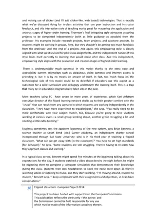 18 Flipped classroom -European Project 2014
This project has been funded with support from the European Commission.
This publication reflects the views only f the author, and
the Commission cannot be held responsible for any use
which may be made of the information contained therein.
and making use of clicker (and I’ll add clicker-like, web based) technologies. That is exactly
what we’ve discussed doing for in-class activities that use peer instruction and instructor
feedback, and this interactive style of teaching works great for mastering the application and
analysis stages of higher order learning. Thornton’s final delegating style advocates assigning
projects to be completed independently (with as little guidance as possible) from the
professor. His examples include research projects, team projects, and capstone projects. So
students might be working in groups, here, but they shouldn’t be getting too much feedback
from the professor until the end of a project. And again, this empowering style is closely
aligned with what we discussed for post-class assignments, and the independent nature of this
style lends itself perfectly to learning that would occur after class. And this independent,
empowering style aligns with the evaluation and creation stages of highest order learning.
There is understandably much potential in this model thanks to the extra ease and
accessibility current technology such as ubiquitous video cameras and internet access is
providing it, but it is by no means an answer of itself. In fact, too much focus on the
technological side of this model could be its downfall if educators use this aspect as a
substitute for a solid curriculum and pedagogy underneath the learning itself. This is a trap
that many ICT in education programs have fallen into in the past.
Most teachers using FC have seven or more years of experience, which Kari Arfstrom
executive director of the fliiped learning network chalks up to their greater comfort with the
“chaos” that can result from any scenario in which students are working independently in the
classroom. “They have more experience to troubleshoot,” she says. “You really need to be
more comfortable with your subject matter, too, because you’re going to have students
working at various levels—a small group working ahead, another group struggling a bit and
needing a little extra tutoring.”
Students sometimes test the apparent looseness of the new system, says Brian Bennett, a
science teacher at South Bend (Ind.) Career Academy, an independent charter school
incorporated through Ball State University, who is in his third year of teaching a flipped
classroom. ‘What can we get away with [in the classroom]?’ You have to set high standards
[for behavior],” he says. “Some students are still struggling. They’re having to re-learn how
they approach classes and learning.”
In a typical class period, Bennett might spend five minutes at the beginning talking about his
expectations for the day. If students watched a video about density the night before, he might
be expecting them to complete a computer simulation that demonstrates their knowledge
during the class. Students then don headphones to keep the noise level down as they’re
watching videos or listening to music, and they start working. “I’m moving around, student to
student,” Bennett says. “I keep a clipboard with their assignments and objectives, so I can have
conversations.”
 
