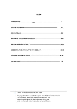 2 Flipped classroom -European Project 2014
This project has been funded with support from the European Commission.
This publication reflects the views only f the author, and
the Commission cannot be held responsible for any use
which may be made of the information contained therein.
INDEX
INTRODUCTION ---------------------------___-------------------------------------------------------- 3
1.FLIPPED DEFINITION---------------------------------------------------------------------------- 4-5
2.BACKGROUND ------------------------------------------------------------------------------------------- 5-8
3.FLIPPED CLASSROOM METHODOLOGY ----------------------------------------------------------- 9-16
4.BENEFITS AND ADVANTAGES ---------------------------------------------------------------------- 16-20
5.GOOD PRACTICES WITH FLIPPED METHODOLOGY ------------------------------------------- 20-33
6.TOOLS FOR FLIPPED TEACHERS --------------------------------------------------------------------31-35
7.REFERENCES--------------------------------------------------------------------------------------------- 36
 