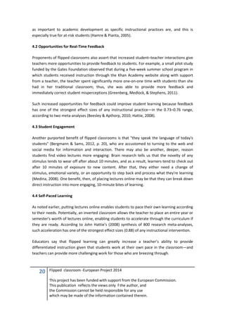 20 Flipped classroom -European Project 2014
This project has been funded with support from the European Commission.
This publication reflects the views only f the author, and
the Commission cannot be held responsible for any use
which may be made of the information contained therein.
as important to academic development as specific instructional practices are, and this is
especially true for at-risk students (Hamre & Pianta, 2005).
4.2 Opportunities for Real-Time Feedback
Proponents of flipped classrooms also assert that increased student–teacher interactions give
teachers more opportunities to provide feedback to students. For example, a small pilot study
funded by the Gates Foundation observed that during a five-week summer school program in
which students received instruction through the Khan Academy website along with support
from a teacher, the teacher spent significantly more one-on-one time with students than she
had in her traditional classroom; thus, she was able to provide more feedback and
immediately correct student misperceptions (Greenberg, Medlock, & Stephens, 2011).
Such increased opportunities for feedback could improve student learning because feedback
has one of the strongest effect sizes of any instructional practice—in the 0.73–0.76 range,
according to two meta-analyses (Beesley & Apthorp, 2010; Hattie, 2008).
4.3 Student Engagement
Another purported benefit of flipped classrooms is that "they speak the language of today's
students" (Bergmann & Sams, 2012, p. 20), who are accustomed to turning to the web and
social media for information and interaction. There may also be another, deeper, reason
students find video lectures more engaging: Brain research tells us that the novelty of any
stimulus tends to wear off after about 10 minutes, and as a result, learners tend to check out
after 10 minutes of exposure to new content. After that, they either need a change of
stimulus, emotional variety, or an opportunity to step back and process what they're learning
(Medina, 2008). One benefit, then, of placing lectures online may be that they can break down
direct instruction into more engaging, 10-minute bites of learning.
4.4 Self-Paced Learning
As noted earlier, putting lectures online enables students to pace their own learning according
to their needs. Potentially, an inverted classroom allows the teacher to place an entire year or
semester's worth of lectures online, enabling students to accelerate through the curriculum if
they are ready. According to John Hattie's (2008) synthesis of 800 research meta-analyses,
such acceleration has one of the strongest effect sizes (0.88) of any instructional intervention.
Educators say that flipped learning can greatly increase a teacher’s ability to provide
differentiated instruction given that students work at their own pace in the classroom—and
teachers can provide more challenging work for those who are breezing through.
 