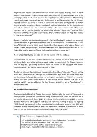 21 Flipped classroom -European Project 2014
This project has been funded with support from the European Commission.
This publication reflects the views only f the author, and
the Commission cannot be held responsible for any use
which may be made of the information contained therein.
Bergmann says he and Sams moved to what he calls the “flipped mastery class,” in which
students move through the content at a flexible pace, after first trying to keep everyone on the
same page. “That, clearly for us, is where the magic happened,” Bergmann says. After insisting
that all students get through all five units of chemistry, he and Sams realized that the fifth unit
was not essential, but more of a “nice to know” that would only be important if a student
became a doctor or engineer. So they required all students to complete the first four units and
then left the fifth unit for extra enrichment for those who learned more quickly. “That was a
huge win for us, and we thought the whole thing through,” Sams says. “Amazing things
happened with those kids [who finished early]. They would slow down and help their friends,
or they would get ahead.”
Students—including special education students—having difficulty with concepts can pause and
rewind the videos to give themselves extra time to parse out what a teacher means. “That’s
one of the most powerful things about these videos: that students who process slower, can
process slower,” Bergmann says. “We had one kid each year in Colorado who watched on fast-
forward because he was one of those students who could process that fast.”
Those who still don’t grasp concepts can pull the teacher aside the next day.
Slower learners can be afraid to interrupt a teacher in a lecture, for fear of being seen as less
intelligent, Feller says, while brighter students quickly become bored. The flipped classroom
also can help ELLs (platform), especially since the videos can be equipped with closed-
captioning so they can see and hear the English at once.
Teachers in Stillwater have not made much use of online videos, Feller adds. “There’s nothing
wrong with those resources,” he says. But in-house videos align better and more closely with
the district’s curriculum, and students prefer seeing their own teachers. Witten favors teachers
making their own videos—partly because it cuts through parent concerns that “you’re not
teaching my kid”—but she adds that the Khan Academy and others can be “good backup” as
alternative sources.
4.5 More Meaningful Homework
Another purported benefit of flipped classrooms is that they alter the nature of homework by
having students practice and apply their learning in the classroom, under the watchful eye of
the teacher (Bergmann & Sams, 2012; Greenberg, Medlock, & Stephens, 2011). In current
practice, homework often appears ineffective in promoting learning. Beesley and Apthorp
(2010) found that targeted, in-class opportunities for students to practice their skills with
corrective teacher feedback had an effect size nearly four times that of homework, in which
teachers had few opportunities to monitor students during their practice.
 