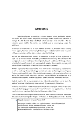 3 Flipped classroom -European Project 2014
This project has been funded with support from the European Commission.
This publication reflects the views only f the author, and
the Commission cannot be held responsible for any use
which may be made of the information contained therein.
INTRODUCTION
Today’s students will be tomorrow’s citizens, workers, parents, employees, learners
and leaders. It is obvious for the fast growing technology and the poor learning outcomes, an
average of 7.200 students drop out of high school each day have demanded that our
education system modifies the priorities and methods used to prepare young people for
adulthood.
All our lives we have learnt a lot of facts, and have received a lot of content without knowing
how to apply it, however, for the twenty first century we need other skills in order to success
in life, communication, collaboration, creativity and critical thinking.
It is vital that the students learn to thinks for themselves, to critique, to filter, to prioritize, to
apply and to draw conclusion, in short they must own critical thinking skills.Other skills that
young people need are reading and skimming skills, they will need to search through volumes
of text to find a specific concept, so is necessary to develop the skimming skills; nowadays with
a smart mobile in their hands the world of learning is only one click away.
With the explosion of the video and other visual media on the internet, young people need to
be able to produce professional looking presentations in order to effectively share with peers.
Teachers need to explicitly teach video production, photography and presentation software as
well as give students ample opportunity to practice and get feedback. Technology must be an
element in the classrooms. However pedagogy is the key element in the Flipped classroom.
Students must be able to develop autonomy and independence and learn how to learn. The
leader of tomorrow will achieve this status primarily through teaching themselves .
In Flipped classroom we need to help students how to behave properly online, what is called
netiquette. Technology, provides an explosions of information and opportunities, so students
must learn how to organize and prioritize the ideas, data and activities.
There is one important change that needs to occur. In the traditional classroom the teacher
delivers instructions and guides the pace of the class. In the flipped classroom the students
 