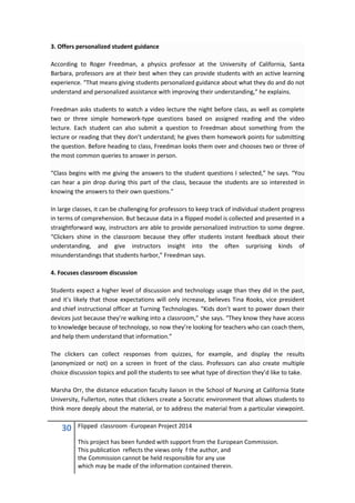 30 Flipped classroom -European Project 2014
This project has been funded with support from the European Commission.
This publication reflects the views only f the author, and
the Commission cannot be held responsible for any use
which may be made of the information contained therein.
3. Offers personalized student guidance
According to Roger Freedman, a physics professor at the University of California, Santa
Barbara, professors are at their best when they can provide students with an active learning
experience. “That means giving students personalized guidance about what they do and do not
understand and personalized assistance with improving their understanding,” he explains.
Freedman asks students to watch a video lecture the night before class, as well as complete
two or three simple homework-type questions based on assigned reading and the video
lecture. Each student can also submit a question to Freedman about something from the
lecture or reading that they don’t understand; he gives them homework points for submitting
the question. Before heading to class, Freedman looks them over and chooses two or three of
the most common queries to answer in person.
“Class begins with me giving the answers to the student questions I selected,” he says. “You
can hear a pin drop during this part of the class, because the students are so interested in
knowing the answers to their own questions.”
In large classes, it can be challenging for professors to keep track of individual student progress
in terms of comprehension. But because data in a flipped model is collected and presented in a
straightforward way, instructors are able to provide personalized instruction to some degree.
“Clickers shine in the classroom because they offer students instant feedback about their
understanding, and give instructors insight into the often surprising kinds of
misunderstandings that students harbor,” Freedman says.
4. Focuses classroom discussion
Students expect a higher level of discussion and technology usage than they did in the past,
and it’s likely that those expectations will only increase, believes Tina Rooks, vice president
and chief instructional officer at Turning Technologies. “Kids don’t want to power down their
devices just because they’re walking into a classroom,” she says. “They know they have access
to knowledge because of technology, so now they’re looking for teachers who can coach them,
and help them understand that information.”
The clickers can collect responses from quizzes, for example, and display the results
(anonymized or not) on a screen in front of the class. Professors can also create multiple
choice discussion topics and poll the students to see what type of direction they’d like to take.
Marsha Orr, the distance education faculty liaison in the School of Nursing at California State
University, Fullerton, notes that clickers create a Socratic environment that allows students to
think more deeply about the material, or to address the material from a particular viewpoint.
 