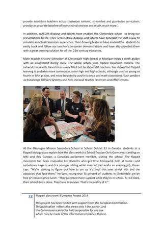 33 Flipped classroom -European Project 2014
This project has been funded with support from the European Commission.
This publication reflects the views only f the author, and
the Commission cannot be held responsible for any use
which may be made of the information contained therein.
provide substitute teachers actual classroom content, streamline and guarantee curriculum,
provide an accurate baseline of instructional services and much, much more...
In addition, WACOM displays and tablets have enabled the Clintondale school to bring our
presentations to life. Their screen-draw displays and tablets have provided the staff a way to
simulate an actual classroom experience. Their drawing features have enabled the students to
easily track and follow our teacher’s on-screen demonstrations and have also provided them
with a great learning solution for all the 21st century educators.
Math teacher Kristine Schneider at Clintondale High School in Michigan helps a ninth grader
with an assignment during class. The whole school uses flipped classroom models. The
network’s research, based on a survey filled out by about 500 teachers, has shown that flipped
learning is probably more common in junior high and high schools, although used as young as
fourth or fifth grades, and more frequently used in science and math classrooms. Such vendors
as Knowledge Delivery Systems also help increase teacher retention and effectiveness.
At the Okanagan Mission Secondary School in School District 23 in Canada, students in a
flipped biology class explain how the class works to School Trustee Chris Gormann (standing on
left) and Roy Cannan, a Canadian parliament member, visiting the school. The flipped
classroom has been invaluable for students who get little homework help at home—and
sometimes have to watch a younger sibling while mom or dad works an evening job, Green
says. “We’re starting to figure out how to set up a school that sees at-risk kids and the
obstacles that face them,” he says, noting that 75 percent of students in Clintondale are on
free or reduced-price lunch. “They just need more support while they’re in school. At 3 o’clock,
their school day is done. They have to survive. That’s the reality of it.”
 