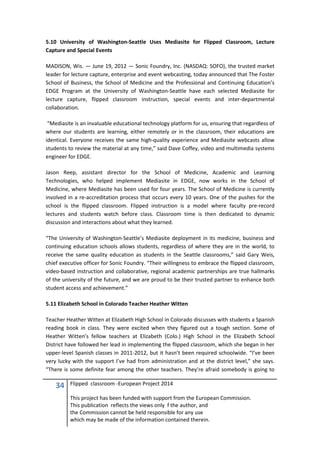 34 Flipped classroom -European Project 2014
This project has been funded with support from the European Commission.
This publication reflects the views only f the author, and
the Commission cannot be held responsible for any use
which may be made of the information contained therein.
5.10 University of Washington-Seattle Uses Mediasite for Flipped Classroom, Lecture
Capture and Special Events
MADISON, Wis. — June 19, 2012 — Sonic Foundry, Inc. (NASDAQ: SOFO), the trusted market
leader for lecture capture, enterprise and event webcasting, today announced that The Foster
School of Business, the School of Medicine and the Professional and Continuing Education’s
EDGE Program at the University of Washington-Seattle have each selected Mediasite for
lecture capture, flipped classroom instruction, special events and inter-departmental
collaboration.
“Mediasite is an invaluable educational technology platform for us, ensuring that regardless of
where our students are learning, either remotely or in the classroom, their educations are
identical. Everyone receives the same high-quality experience and Mediasite webcasts allow
students to review the material at any time,” said Dave Coffey, video and multimedia systems
engineer for EDGE.
Jason Reep, assistant director for the School of Medicine, Academic and Learning
Technologies, who helped implement Mediasite in EDGE, now works in the School of
Medicine, where Mediasite has been used for four years. The School of Medicine is currently
involved in a re-accreditation process that occurs every 10 years. One of the pushes for the
school is the flipped classroom. Flipped instruction is a model where faculty pre-record
lectures and students watch before class. Classroom time is then dedicated to dynamic
discussion and interactions about what they learned.
“The University of Washington-Seattle’s Mediasite deployment in its medicine, business and
continuing education schools allows students, regardless of where they are in the world, to
receive the same quality education as students in the Seattle classrooms,” said Gary Weis,
chief executive officer for Sonic Foundry. “Their willingness to embrace the flipped classroom,
video-based instruction and collaborative, regional academic partnerships are true hallmarks
of the university of the future, and we are proud to be their trusted partner to enhance both
student access and achievement.”
5.11 Elizabeth School in Colorado Teacher Heather Witten
Teacher Heather Witten at Elizabeth High School in Colorado discusses with students a Spanish
reading book in class. They were excited when they figured out a tough section. Some of
Heather Witten’s fellow teachers at Elizabeth (Colo.) High School in the Elizabeth School
District have followed her lead in implementing the flipped classroom, which she began in her
upper-level Spanish classes in 2011-2012, but it hasn’t been required schoolwide. “I’ve been
very lucky with the support I’ve had from administration and at the district level,” she says.
“There is some definite fear among the other teachers. They’re afraid somebody is going to
 
