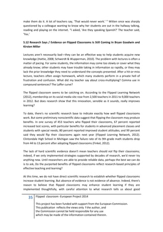 35 Flipped classroom -European Project 2014
This project has been funded with support from the European Commission.
This publication reflects the views only f the author, and
the Commission cannot be held responsible for any use
which may be made of the information contained therein.
make them do it. A lot of teachers say, ‘That would never work.’ ” Witten once was sharply
questioned by a colleague wanting to know why her students are out in the hallway talking,
reading and playing on the internet. “I asked, ‘Are they speaking Spanish?’ The teacher said,
‘Yes.’
5.12 Research Says / Evidence on Flipped Classrooms Is Still Coming In Bryan Goodwin and
Kirsten Miller
Lectures aren't necessarily bad—they can be an effective way to help students acquire new
knowledge (Hattie, 2008; Schwerdt & Wupperman, 2010). The problem with lectures is often a
matter of pacing. For some students, the information may come too slowly or cover what they
already know; other students may have trouble taking in information so rapidly, or they may
lack the prior knowledge they need to understand the concepts presented. After a hit-or-miss
lecture, teachers often assign homework, which many students perform in a private hell of
frustration and confusion. What did my teacher say about cross-multiplying? Comma use in
compound sentences? The Laffer curve?
The flipped classroom seems to be catching on. According to the Flipped Learning Network
(2012), membership on its social media site rose from 2,500 teachers in 2011 to 9,000 teachers
in 2012. But does research show that this innovation, sensible as it sounds, really improves
learning?
To date, there's no scientific research base to indicate exactly how well flipped classrooms
work. But some preliminary nonscientific data suggest that flipping the classroom may produce
benefits. In one survey of 453 teachers who flipped their classrooms, 67 percent reported
increased test scores, with particular benefits for students in advanced placement classes and
students with special needs; 80 percent reported improved student attitudes; and 99 percent
said they would flip their classrooms again next year (Flipped Learning Network, 2012).
Clintondale High School in Michigan saw the failure rate of its 9th grade math students drop
from 44 to 13 percent after adopting flipped classrooms (Finkel, 2012).
The lack of hard scientific evidence doesn't mean teachers should not flip their classrooms;
indeed, if we only implemented strategies supported by decades of research, we'd never try
anything new. Until researchers are able to provide reliable data, perhaps the best we can do
is to ask, Do the purported benefits of flipped classrooms reflect research-based principles of
effective teaching and learning?
At this time, we do not have direct scientific research to establish whether flipped classrooms
increase student learning. But absence of evidence is not evidence of absence. Indeed, there's
reason to believe that flipped classrooms may enhance student learning if they are
implemented thoughtfully, with careful attention to what research tells us about good
 
