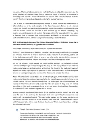 36 Flipped classroom -European Project 2014
This project has been funded with support from the European Commission.
This publication reflects the views only f the author, and
the Commission cannot be held responsible for any use
which may be made of the information contained therein.
instruction.What inverted classrooms may really be flipping is not just the classroom, but the
entire paradigm of teaching—away from a traditional model of teachers as imparters of
knowledge and toward a model of teachers as coaches who carefully observe students,
identify their learning needs, and guide them to higher levels of learning.
Case in point is Salman Kahn whose prolific creation of online science and maths lessons is
often cited as one of the best examples of the flipped classroom. Salman is not a trained
teacher, but through his creation and sharing of the online Khan academy, and indeed by using
tools like a video camera and YouTube, or even a mobile app like ‘Explain Everything’, any
teacher can provide students with content that prepares them for lessons that they can access
in their own time, at their own pace. Indeed, students world-wide can also access (and create)
such content themselves, without having been directed by a teacher to do so.
5.13 Best Practices in Germany The Philipps-University Marburg, Heidelberg University of
Education and the University of Applied Sciences Bielefeld
http://www.uni-marburg.de/aktuelles/news/2012b/invertedclassroom
Professors from Universities of Bielefeld, Heidelberg and Marburg joined forces to propagate
the “inverted classroom” or “flipped classroom”. In the “lectures of 21st
century”, as they call
it, the students prepare with videos of lectures and other online learning devices. Instead of
listening to a frontal lecture, they are discussing in class and are doing group works.
But do the students really prepare for those plenary sessions? The Professors Handke,
Loviscach and Spannagel completely agree that they do. “I’m always happy to see all those
mathematical diagrams and derivations written into the closes by the students”, Loviscach
explains. His Videos regularly contain questions to think about and to work on. In Marburg one
ensures by accompanying practise exercises that the students consider the videos.
About 90% of students would choose this event concept again, if they had the choice," says
mathematical didactics professor Spannagel who, like his colleagues, records his lectures and
uploads then on YouTube, available for everyone. The advantage is that students can view the
lectures in their time at home and pause the video or rewind if they have not noticed
something, or think again on an aspect. In the lecture hall is then time to address the questions
of students or to solve problems together and to discuss.
Will the professor be unnecessary in future by the provision of lecture videos? The three are
sure: No way! At the contrary, the discussions that come up in the plenary sessions need
steering of a professional expert. "One can hardly prepare on the issues, questions and
discussions, which are introduced by the students," says Loviscach. One must be very familiar
with the subject to be able to react flexibly in the plenary. "This is much harder than holding a
90 - minute presentation".
 