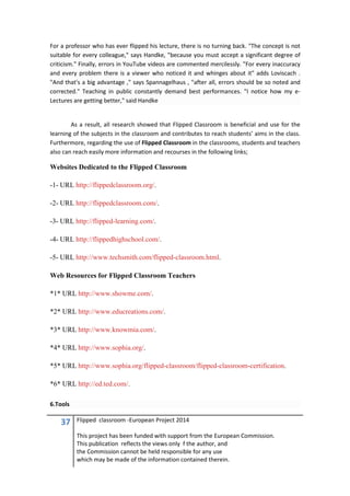 37 Flipped classroom -European Project 2014
This project has been funded with support from the European Commission.
This publication reflects the views only f the author, and
the Commission cannot be held responsible for any use
which may be made of the information contained therein.
For a professor who has ever flipped his lecture, there is no turning back. "The concept is not
suitable for every colleague," says Handke, "because you must accept a significant degree of
criticism." Finally, errors in YouTube videos are commented mercilessly. "For every inaccuracy
and every problem there is a viewer who noticed it and whinges about it" adds Loviscach .
"And that's a big advantage ," says Spannagelhaus , "after all, errors should be so noted and
corrected." Teaching in public constantly demand best performances. "I notice how my e-
Lectures are getting better," said Handke
As a result, all research showed that Flipped Classroom is beneficial and use for the
learning of the subjects in the classroom and contributes to reach students’ aims in the class.
Furthermore, regarding the use of Flipped Classroom in the classrooms, students and teachers
also can reach easily more information and recourses in the following links;
Websites Dedicated to the Flipped Classroom
-1- URL http://flippedclassroom.org/.
-2- URL http://flippedclassroom.com/.
-3- URL http://flipped-learning.com/.
-4- URL http://flippedhighschool.com/.
-5- URL http://www.techsmith.com/flipped-classroom.html.
Web Resources for Flipped Classroom Teachers
*1* URL http://www.showme.com/.
*2* URL http://www.educreations.com/.
*3* URL http://www.knowmia.com/.
*4* URL http://www.sophia.org/.
*5* URL http://www.sophia.org/flipped-classroom/flipped-classroom-certification.
*6* URL http://ed.ted.com/.
6.Tools
 