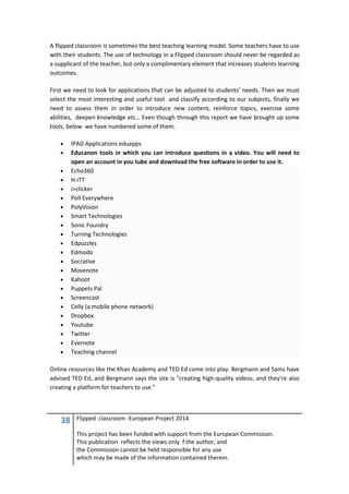 38 Flipped classroom -European Project 2014
This project has been funded with support from the European Commission.
This publication reflects the views only f the author, and
the Commission cannot be held responsible for any use
which may be made of the information contained therein.
A flipped classroom is sometimes the best teaching learning model. Some teachers have to use
with their students. The use of technology in a Flipped classroom should never be regarded as
a supplicant of the teacher, but only a complimentary element that increases students learning
outcomes.
First we need to look for applications that can be adjusted to students’ needs. Then we must
select the most interesting and useful tool and classify according to our subjects, finally we
need to assess them in order to introduce new content, reinforce topics, exercise some
abilities, deepen knowledge etc… Even though through this report we have brought up some
tools, below we have numbered some of them.
• IPAD Applications eduapps
• Educanon tools in which you can introduce questions in a video. You will need to
open an account in you tube and download the free software in order to use it.
• Echo360
• H-iTT
• i>clicker
• Poll Everywhere
• PolyVision
• Smart Technologies
• Sonic Foundry
• Turning Technologies
• Edpuzzles
• Edmodo
• Socrative
• Movenote
• Kahoot
• Puppets Pal
• Screencast
• Celly (a mobile phone network)
• Dropbox
• Youtube
• Twitter
• Evernote
• Teaching channel
Online resources like the Khan Academy and TED Ed come into play. Bergmann and Sams have
advised TED Ed, and Bergmann says the site is “creating high-quality videos, and they’re also
creating a platform for teachers to use.”
 