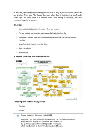 39 Flipped classroom -European Project 2014
This project has been funded with support from the European Commission.
This publication reflects the views only f the author, and
the Commission cannot be held responsible for any use
which may be made of the information contained therein.
In Stillwater, teachers have worked to pool resources so they could create video tutorials for
one another, Feller says. “The flipped classroom, when done in isolation, is a lot of work,”
Feller says. “But when done in a network, there’s the pooling of resources, and more
importantly, pooling of wisdom.”
Other tools
• Camtasia Studio (purchased software- free test version)
• Screen capture and narration, outputs can be loaded on Youtube
• Screencast-o-matic (free and paid versions) video captures can be uploaded on
youtube
• Jing (free) Each vide ois limited to 5 min
• Quicktime (paid)
• Rubrics.com
A map that summarizes how to choose the tools.
1.Choosing from contents already created
• Youtube
• Itunes
 