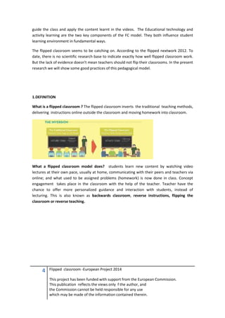 4 Flipped classroom -European Project 2014
This project has been funded with support from the European Commission.
This publication reflects the views only f the author, and
the Commission cannot be held responsible for any use
which may be made of the information contained therein.
guide the class and apply the content learnt in the videos. The Educational technology and
activity learning are the two key components of the FC model. They both influence student
learning environment in fundamental ways.
The flipped classroom seems to be catching on. According to the flipped nextwork 2012. To
date, there is no scientific research base to indicate exactly how well flipped classroom work.
But the lack of evidence doesn’t mean teachers should not flip their classrooms. In the present
research we will show some good practices of this pedagogical model.
1.DEFINITION
What is a flipped classroom ? The flipped classroom inverts the traditional teaching methods,
delivering instructions online outside the classroom and moving homework into classroom.
What a flipped classroom model does? students learn new content by watching video
lectures at their own pace, usually at home, communicating with their peers and teachers via
online; and what used to be assigned problems (homework) is now done in class. Concept
engagement takes place in the classroom with the help of the teacher. Teacher have the
chance to offer more personalized guidance and interaction with students, instead of
lecturing. This is also known as backwards classroom, reverse instructions, flipping the
classroom or reverse teaching.
 