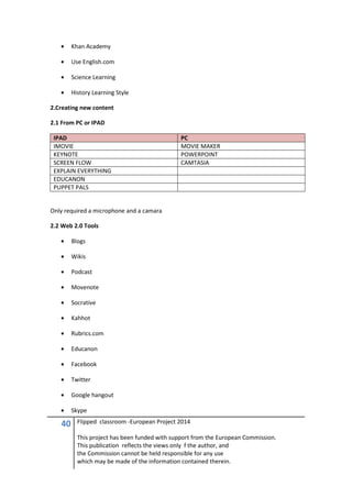 40 Flipped classroom -European Project 2014
This project has been funded with support from the European Commission.
This publication reflects the views only f the author, and
the Commission cannot be held responsible for any use
which may be made of the information contained therein.
• Khan Academy
• Use English.com
• Science Learning
• History Learning Style
2.Creating new content
2.1 From PC or IPAD
IPAD PC
IMOVIE MOVIE MAKER
KEYNOTE POWERPOINT
SCREEN FLOW CAMTASIA
EXPLAIN EVERYTHING
EDUCANON
PUPPET PALS
Only required a microphone and a camara
2.2 Web 2.0 Tools
• Blogs
• Wikis
• Podcast
• Movenote
• Socrative
• Kahhot
• Rubrics.com
• Educanon
• Facebook
• Twitter
• Google hangout
• Skype
 