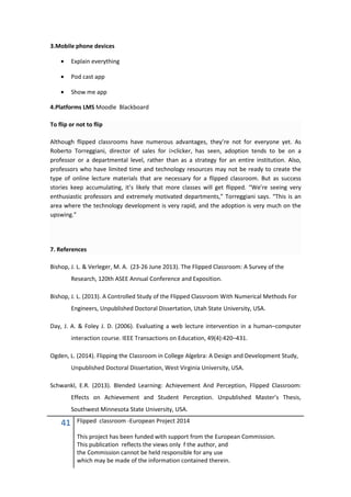 41 Flipped classroom -European Project 2014
This project has been funded with support from the European Commission.
This publication reflects the views only f the author, and
the Commission cannot be held responsible for any use
which may be made of the information contained therein.
3.Mobile phone devices
• Explain everything
• Pod cast app
• Show me app
4.Platforms LMS Moodle Blackboard
To flip or not to flip
Although flipped classrooms have numerous advantages, they’re not for everyone yet. As
Roberto Torreggiani, director of sales for i>clicker, has seen, adoption tends to be on a
professor or a departmental level, rather than as a strategy for an entire institution. Also,
professors who have limited time and technology resources may not be ready to create the
type of online lecture materials that are necessary for a flipped classroom. But as success
stories keep accumulating, it’s likely that more classes will get flipped. “We’re seeing very
enthusiastic professors and extremely motivated departments,” Torreggiani says. “This is an
area where the technology development is very rapid, and the adoption is very much on the
upswing.”
7. References
Bishop, J. L. & Verleger, M. A. (23-26 June 2013). The Flipped Classroom: A Survey of the
Research, 120th ASEE Annual Conference and Exposition.
Bishop, J. L. (2013). A Controlled Study of the Flipped Classroom With Numerical Methods For
Engineers, Unpublished Doctoral Dissertation, Utah State University, USA.
Day, J. A. & Foley J. D. (2006). Evaluating a web lecture intervention in a human–computer
interaction course. IEEE Transactions on Education, 49(4):420–431.
Ogden, L. (2014). Flipping the Classroom in College Algebra: A Design and Development Study,
Unpublished Doctoral Dissertation, West Virginia University, USA.
Schwankl, E.R. (2013). Blended Learning: Achievement And Perception, Flipped Classroom:
Effects on Achievement and Student Perception. Unpublished Master’s Thesis,
Southwest Minnesota State University, USA.
 