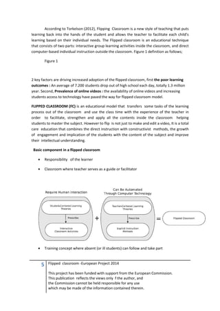 5 Flipped classroom -European Project 2014
This project has been funded with support from the European Commission.
This publication reflects the views only f the author, and
the Commission cannot be held responsible for any use
which may be made of the information contained therein.
According to Torkelson (2012), Flipping Classroom is a new style of teaching that puts
learning back into the hands of the student and allows the teacher to facilitate each child’s
learning based on their individual needs. The Flipped classroom is an educational technique
that consists of two parts: interactive group learning activities inside the classroom, and direct
computer-based individual instruction outside the classroom. Figure 1 definition as follows;
Figure 1
2 key factors are driving increased adoption of the flipped classroom, first the poor learning
outcomes : An average of 7.200 students drop out of high school each day, totally 1.3 million
year. Second, Prevalence of online videos : the availability of online videos and increasing
students access to technology have paved the way for flipped classroom model.
FLIPPED CLASSROOM (FC) is an educational model that transfers some tasks of the learning
process out of the classroom and use the class time with the experience of the teacher in
order to facilitate, strengthen and apply all the contents inside the classroom helping
students to master the subject. However to flip is not just to make and edit a video, It is a total
care education that combines the direct instruction with constructivist methods, the growth
of engagement and implication of the students with the content of the subject and improve
their intellectual understanding.
Basic component in a flipped classroom
• Responsibility of the learner
• Classroom where teacher serves as a guide or facilitator
• Training concept where absent (or ill students) can follow and take part
 