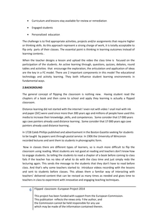 6 Flipped classroom -European Project 2014
This project has been funded with support from the European Commission.
This publication reflects the views only f the author, and
the Commission cannot be held responsible for any use
which may be made of the information contained therein.
• Curriculum and lessons stay available for review or remediation
• Engaged students
• Personalized education
The challenge is to find appropriate activities, projects and/or assignments that require higher
or thinking skills. As this approach represent a strong charge of work, it is totally acceptable to
flip only parts of their classes. The essential point is thinking in learning outcomes instead of
learning contents .
When the teacher designs a lesson and upload the video the class time is focused on the
participation of the students. An active learning through, questions, quizzes, debates, round
tables and activities that encourage the exploration, the articulation and application of ideas
are the key in a FC model. There are 2 important components in this model The educational
technology and activity learning. They both influence student learning environments in
fundamental ways.
2.BACKGROUND
The general concept of flipping the classroom is nothing new. Having student read the
chapters of a book and then come to school and apply they learning is actually a flipped
classroom.
Distance learning did not started with the internet ! even not with video ! snail mail with ink
and paper (SIC) were used since more than 300 years ago and millions of people have used this
media to increase their knowledge ,skills, and competences. Some consider that 17 000 years
ago cave painters already used distance learning . Some consider that 17 000 years ago cave
painters already used distance learning .
In 1728 Caleb Phillips published and advertisement in the Boston Gazette seeking for students
to be taught by papers sent through postal service. In 1906 the University of Winconsin
recorded lectures and sent them to students in phonographic form.
Now in classes there are different types of learners, so is much more difficult to flip the
classroom using reading. Most students are not good at reading and teachers don’t know how
to engage students. So telling the students to read a chapter of a book before coming to class
fails if the teacher has no idea of what to do with the class time and just simply redo the
lecturing again. This sends the message to the students that they don’t have to read before
class. And that’s why some teachers started to introduce videos recording with the lessons
and sent to students before classes. This allows them a familiar way of interacting with
teachers’ delivered content that can be revised as many times as needed and gives time to
teachers in class to experiment with innovative and engaging teaching techniques.
 