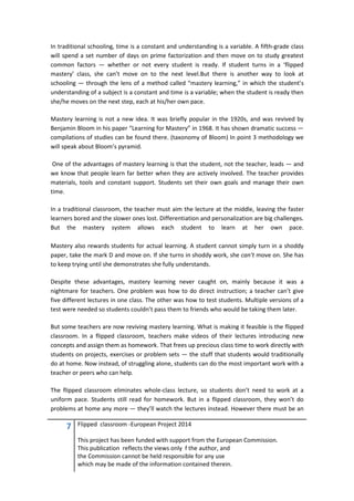 7 Flipped classroom -European Project 2014
This project has been funded with support from the European Commission.
This publication reflects the views only f the author, and
the Commission cannot be held responsible for any use
which may be made of the information contained therein.
In traditional schooling, time is a constant and understanding is a variable. A fifth-grade class
will spend a set number of days on prime factorization and then move on to study greatest
common factors — whether or not every student is ready. If student turns in a ‘flipped
mastery’ class, she can’t move on to the next level.But there is another way to look at
schooling — through the lens of a method called “mastery learning,” in which the student’s
understanding of a subject is a constant and time is a variable; when the student is ready then
she/he moves on the next step, each at his/her own pace.
Mastery learning is not a new idea. It was briefly popular in the 1920s, and was revived by
Benjamin Bloom in his paper “Learning for Mastery” in 1968. It has shown dramatic success —
compilations of studies can be found there. (taxonomy of Bloom) In point 3 methodology we
will speak about Bloom’s pyramid.
One of the advantages of mastery learning is that the student, not the teacher, leads — and
we know that people learn far better when they are actively involved. The teacher provides
materials, tools and constant support. Students set their own goals and manage their own
time.
In a traditional classroom, the teacher must aim the lecture at the middle, leaving the faster
learners bored and the slower ones lost. Differentiation and personalization are big challenges.
But the mastery system allows each student to learn at her own pace.
Mastery also rewards students for actual learning. A student cannot simply turn in a shoddy
paper, take the mark D and move on. If she turns in shoddy work, she can’t move on. She has
to keep trying until she demonstrates she fully understands.
Despite these advantages, mastery learning never caught on, mainly because it was a
nightmare for teachers. One problem was how to do direct instruction; a teacher can’t give
five different lectures in one class. The other was how to test students. Multiple versions of a
test were needed so students couldn’t pass them to friends who would be taking them later.
But some teachers are now reviving mastery learning. What is making it feasible is the flipped
classroom. In a flipped classroom, teachers make videos of their lectures introducing new
concepts and assign them as homework. That frees up precious class time to work directly with
students on projects, exercises or problem sets — the stuff that students would traditionally
do at home. Now instead, of struggling alone, students can do the most important work with a
teacher or peers who can help.
The flipped classroom eliminates whole-class lecture, so students don’t need to work at a
uniform pace. Students still read for homework. But in a flipped classroom, they won’t do
problems at home any more — they’ll watch the lectures instead. However there must be an
 
