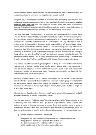 8 Flipped classroom -European Project 2014
This project has been funded with support from the European Commission.
This publication reflects the views only f the author, and
the Commission cannot be held responsible for any use
which may be made of the information contained therein.
interaction when they do watch the video. So teachers can make them to write questions and
notes or to write some comments in a blog where the video is posted.
Five years ago, a pair of science teachers at Woodland Park (Colo.) High School turned their
pedagogical approach upside down. Rather than stand up in front of the classroom, Jonathan
Bergmann and Aaron Sams sent their respective students home with videos of themselves
lecturing. And rather than assigning traditional homework, the teachers gave students time in
class—with their close supervision and help—to put their learning into practice.
They have their book “flipped mastery,” as Bergmann and his fellow chemistry teacher Aaron
Sams call it in their book, “Flip Your Classroom: Reach Every Student in Every Class Every Day.”
Since the flipped classroom eliminates the whole-class lecture, they’ve realized, it has also
eliminated the reason for students to work at a uniform pace. Tim Kelly, who teaches math at
a high school in Baumholder, Germany, which serves children of United States military
families, heard about the idea when he sat next to Sams on a bus trip when they both won the
Presidential Award for Mathematics and Science Teaching. When Kelly came back from the
ceremony in December, 2010, he talked excitedly about flipped mastery with his colleagues
Corey Sullivan and Mike Brust.That’s crazy,” said Sullivan; it sounded radical and chaotic. “No
way should we ever do that.” But as spring approached they decided to try it. “We had some
struggles with our kids,” Sullivan said. They thought, it couldn’t hurt to try something new.
They worked around the clock through spring break to design the course and create materials.
“We put in 40 to 60 hours outside school just for a unit,” Sullivan said — and there were 12
units per course. They had to make all the videos; such a quick switch was only possible
because they divided the work among them. (They now call themselves the Algebros). They
post all their lessons and materials online.
Setting up a flipped mastery class is a second full-time job, and the method can also demand
more teacher time before and after class to make sure every student gets personal attention.
But teachers also say that it saves them time on the paperwork. Tom Driscoll, who uses flipped
mastery to teach history at Putnam High School in Putnam, Conn., notes that he no longer has
to write daily lesson plans.
A typical day in a flipped mastery classroom usually starts with a brief group activity and poll:
who needs extra help or is ready for a mastery check?
Then the noise begins — “a 10-ring circus,” Bergmann and Sams call it. “Kids are coming at you
all day long,” said Kelly. “The first day, I got dizzy a couple of times.” Some teachers offer
students a menu of learning activities to choose from, and another menu of ways to
demonstrate mastery — that way, a student who does not test well, for example, could still
show her understanding in another activity. Driscoll allows students to complete three from a
 