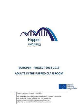 1 Flipped classroom -European Project 2014
This project has been funded with support from the European Commission.
This publication reflects the views only f the author, and
the Commission cannot be held responsible for any use
which may be made of the information contained therein.
EUROPEN PROJECT 2014-2015
ADULTS IN THE FLIPPED CLASSROOM
 