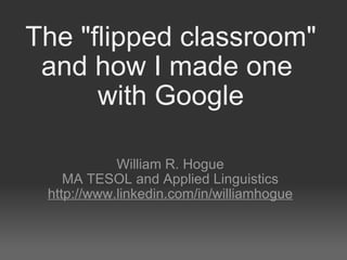 The &quot;flipped classroom&quot; and how I made one  with Google William R. Hogue MA TESOL and Applied Linguistics http://www.linkedin.com/in/williamhogue 