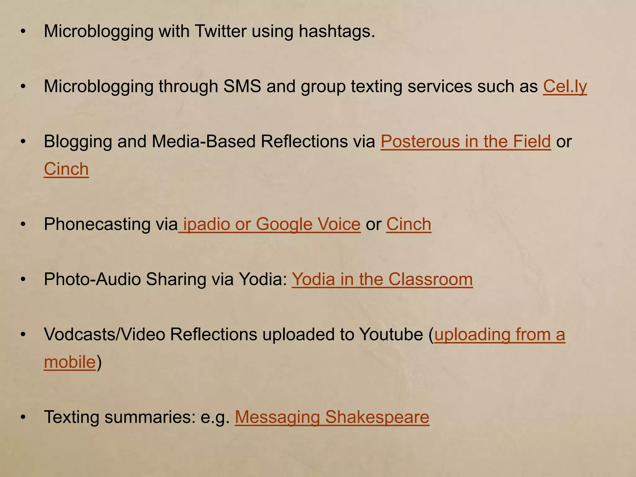 • Microblogging with Twitter using hashtags.


• Microblogging through SMS and group texting services such as Cel.ly


• Blogging and Media-Based Reflections via Posterous in the Field or
  Cinch


• Phonecasting via ipadio or Google Voice or Cinch


• Photo-Audio Sharing via Yodia: Yodia in the Classroom


• Vodcasts/Video Reflections uploaded to Youtube (uploading from a
  mobile)


• Texting summaries: e.g. Messaging Shakespeare
 