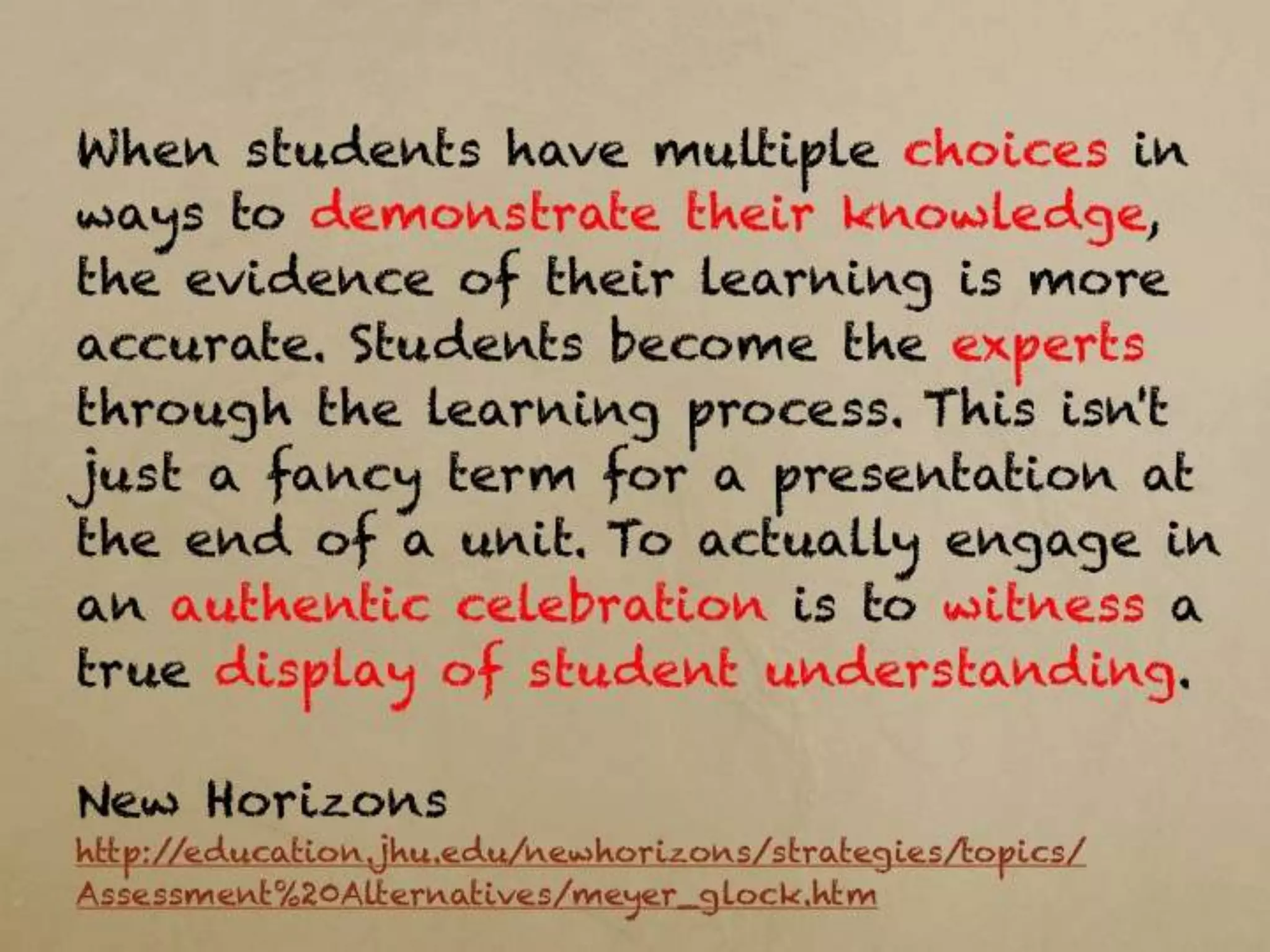 When students have multiple choices in ways to
demonstrate their knowledge, the evidence of their
learning is more accurate. Students become the
experts through the learning process. This isn't just a
fancy term for a presentation at the end of a unit. To
actually engage in an authentic celebration is to
witness a true display of student understanding.

New Horizons
http://education.jhu.edu/newhorizons/strategies/topics/Assessment%20Alternatives/
meyer_glock.htm
 