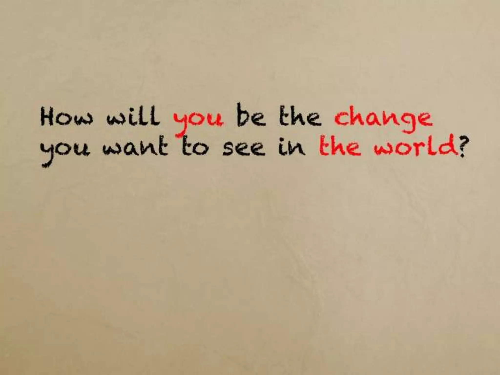 How will you be the change you want
to see in the world?
 