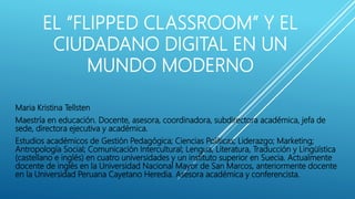 EL “FLIPPED CLASSROOM” Y EL
CIUDADANO DIGITAL EN UN
MUNDO MODERNO
Maria Kristina Tellsten
Maestría en educación. Docente, asesora, coordinadora, subdirectora académica, jefa de
sede, directora ejecutiva y académica.
Estudios académicos de Gestión Pedagógica; Ciencias Políticas; Liderazgo; Marketing;
Antropología Social; Comunicación Intercultural; Lengua, Literatura, Traducción y Lingüística
(castellano e inglés) en cuatro universidades y un instituto superior en Suecia. Actualmente
docente de inglés en la Universidad Nacional Mayor de San Marcos, anteriormente docente
en la Universidad Peruana Cayetano Heredia. Asesora académica y conferencista.
 