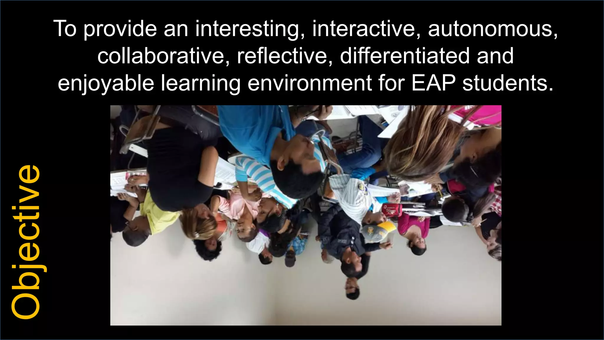 To provide an interesting, interactive, autonomous,
collaborative, reflective, differentiated and
enjoyable learning environment for EAP students.
Objective