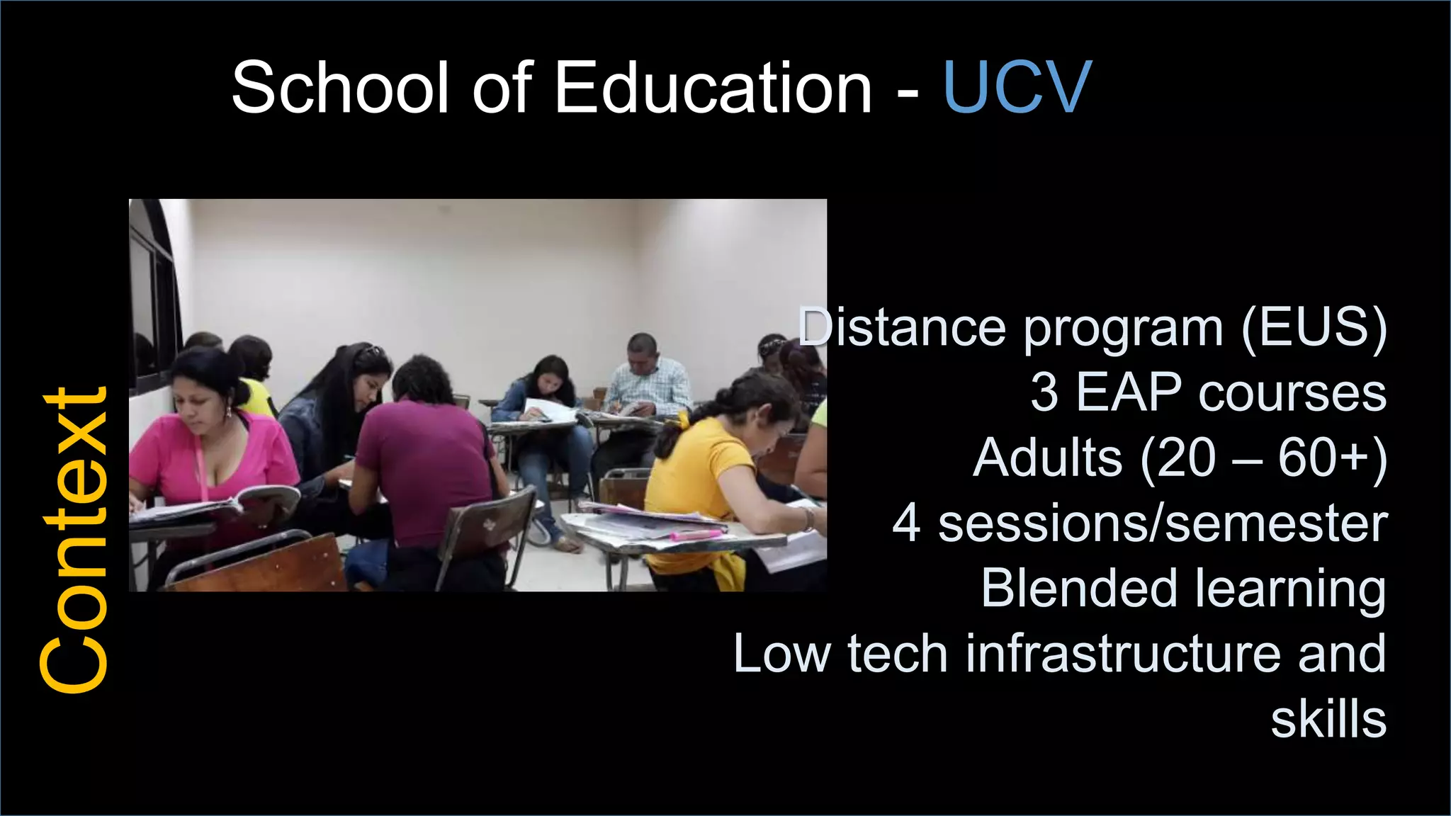 Context
Distance program (EUS)
3 EAP courses
Adults (20 – 60+)
4 sessions/semester
Blended learning
Low tech infrastructure and
skills
School of Education - UCV