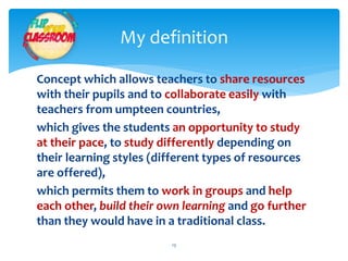 My definition 
Concept which allows teachers to share resources 
with their pupils and to collaborate easily with 
teachers from umpteen countries, 
which gives the students an opportunity to study 
at their pace, to study differently depending on 
their learning styles (different types of resources 
are offered), 
which permits them to work in groups and help 
each other, build their own learning and go further 
than they would have in a traditional class. 
13 
 