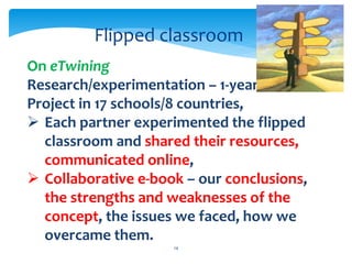 Flipped classroom 
On eTwining 
Research/experimentation – 1-year- 
Project in 17 schools/8 countries, 
 Each partner experimented the flipped 
classroom and shared their resources, 
communicated online, 
 Collaborative e-book – our conclusions, 
the strengths and weaknesses of the 
concept, the issues we faced, how we 
overcame them. 
14 
 
