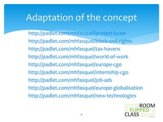 Adaptation of the concept 
http://padlet.com/mhfasquel/protest-lycee 
http://padlet.com/mhfasquel/black-civil-rights 
http://padlet.com/mhfasquel/tax-havens 
http://padlet.com/mhfasquel/world-of-work 
http://padlet.com/mhfasquel/europe-cgo 
http://padlet.com/mhfasquel/internship-cgo 
http://padlet.com/mhfasquel/job-ads 
http://padlet.com/mhfasquel/europe-globalisation 
http://padlet.com/mhfasquel/new-technologies 
16 
 