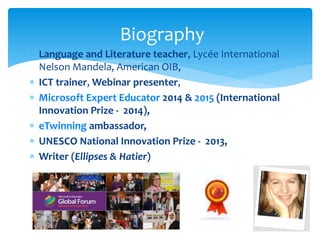 Biography 
 Language and Literature teacher, Lycée International 
Nelson Mandela, American OIB, 
 ICT trainer, Webinar presenter, 
 Microsoft Expert Educator 2014 & 2015 (International 
Innovation Prize - 2014), 
 eTwinning ambassador, 
 UNESCO National Innovation Prize - 2013, 
 Writer (Ellipses & Hatier) 
2 
 