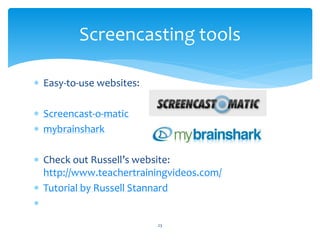 Screencasting tools 
 Easy-to-use websites: 
 Screencast-o-matic 
 mybrainshark 
 Check out Russell’s website: 
http://www.teachertrainingvideos.com/ 
 Tutorial by Russell Stannard 
 
23 
 