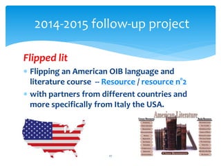 2014-2015 follow-up project 
Flipped lit 
 Flipping an American OIB language and 
literature course -- Resource / resource n°2 
 with partners from different countries and 
more specifically from Italy the USA. 
27 
 