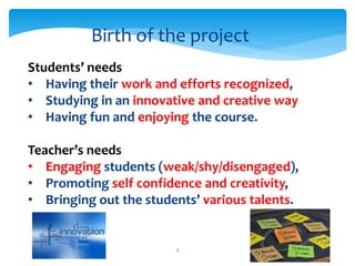 Birth of the project 
Students’ needs 
• Having their work and efforts recognized, 
• Studying in an innovative and creative way 
• Having fun and enjoying the course. 
Teacher’s needs 
• Engaging students (weak/shy/disengaged), 
• Promoting self confidence and creativity, 
• Bringing out the students’ various talents. 
3 
 
