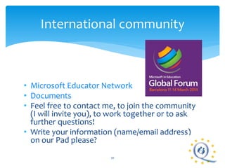 International community 
• Microsoft Educator Network 
• Documents 
• Feel free to contact me, to join the community 
(I will invite you), to work together or to ask 
further questions! 
• Write your information (name/email address) 
on our Pad please? 
30 
 