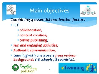 Main objectives 
Combining 4 essential motivation factors 
 ICT: 
 collaboration, 
 content creation, 
 online publishing, 
 Fun and engaging activities, 
 Authentic communication, 
 Learning with one’s peers from various 
backgrounds (16 schools / 8 countries). 
4 
 